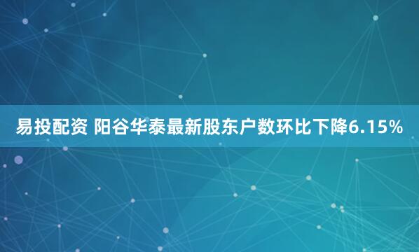 易投配资 阳谷华泰最新股东户数环比下降6.15%