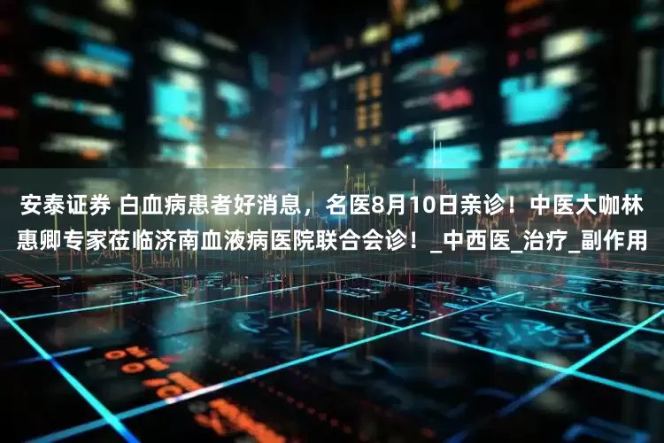 安泰证券 白血病患者好消息，名医8月10日亲诊！中医大咖林惠卿专家莅临济南血液病医院联合会诊！_中西医_治疗_副作用