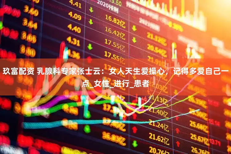 玖富配资 乳腺科专家张士云：女人天生爱操心，记得多爱自己一点_女性_进行_患者