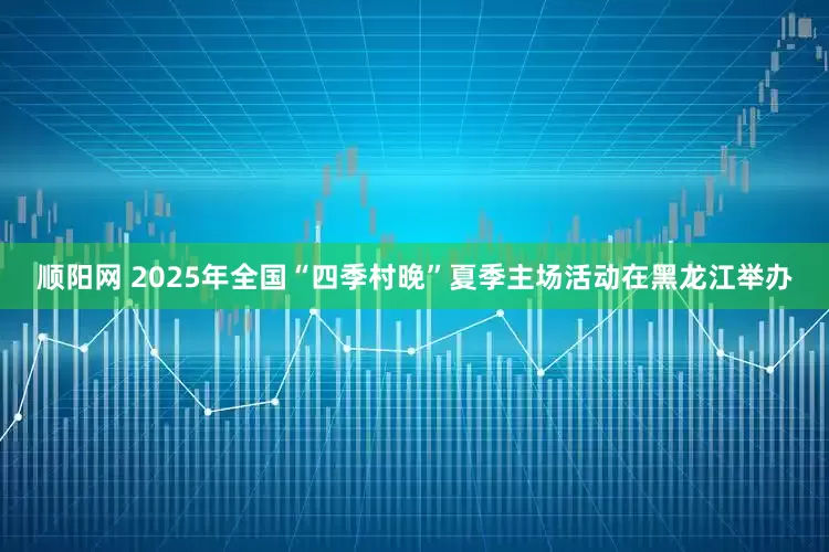 顺阳网 2025年全国“四季村晚”夏季主场活动在黑龙江举办
